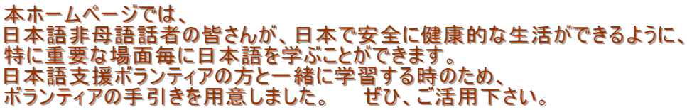 本ホームページでは、 日本語非母語話者の皆さんが、日本で安全に健康的な生活ができるように、 特に重要な場面毎に日本語を学ぶことができます。 日本語支援ボランティアの方と一緒に学習する時のため、 ボランティアの手引きを用意しました。　　ぜひ、ご活用下さい。