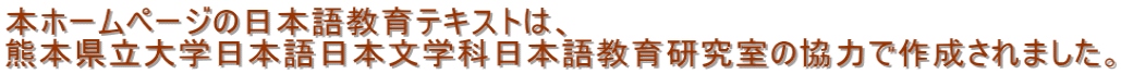 本ホームページの日本語教育テキストは、 熊本県立大学日本語日本文学科日本語教育研究室の協力で作成されました。