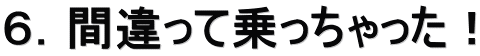 ６．間違って乗っちゃった！